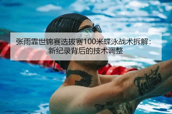 张雨霏世锦赛选拔赛100米蝶泳战术拆解：新纪录背后的技术调整